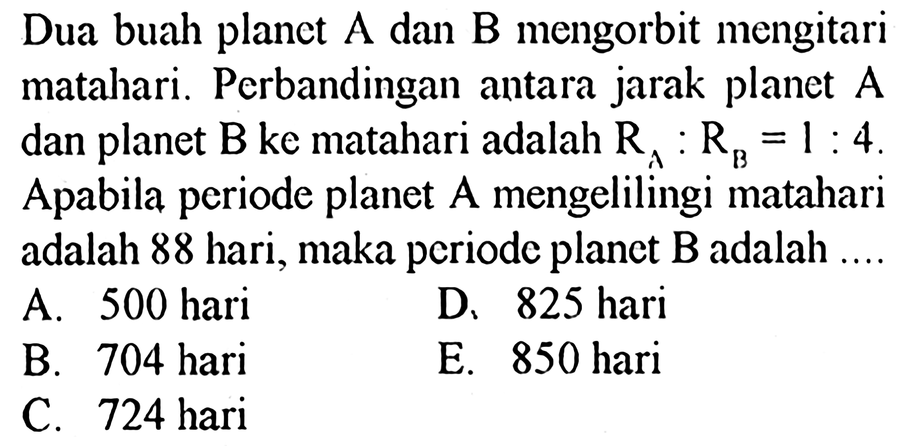 Dua buah planet A dan B mengorbit mengitari matahari. Perbandingan antara jarak planet A dan planet B ke matahari adalah RA:RB=1:4. Apabila periode planet A mengelilingi matahari adalah 88 hari, maka periode planet B adalah ....