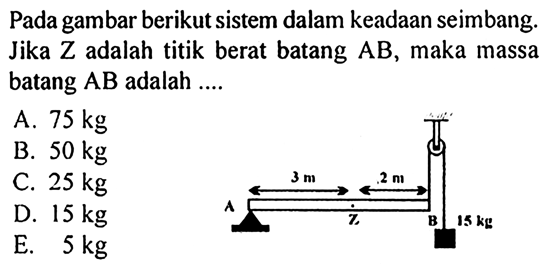 Pada gambar berikut sistem dalam keadaan seimban. Jika Z adalah titik berat batang AB, maka massa batang AB adalah .... 3 m 2 m A Z B 15 kg