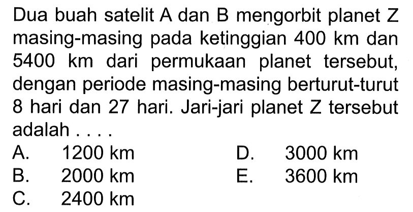 Dua buah satelit A dan B mengorbit planet Z masing-masing pada ketinggian 400 km dan 5400 km dari permukaan planet tersebut, dengan periode masing-masing berturut-turut 8 hari dan 27 hari. Jari-jari planet Z tersebut adalah ....