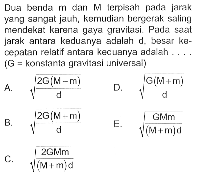 Dua benda  m  dan  M  terpisah pada jarak yang sangat jauh, kemudian bergerak saling mendekat karena gaya gravitasi. Pada sAt jarak antara keduanya adalah  d , besar kecepatan relatif antara keduanya adalah ....  (G=  konstanta gravitasi universal  ) 
A.  akar((2 G(M-m))/(d))   D.  akar((G(M+m))/(d)) 
B.  akar((2 G(M+m))/(d)) 
E.  akar((G M m)/((M+m) d)) 
C.  akar((2 G M m)/((M+m) d)) 