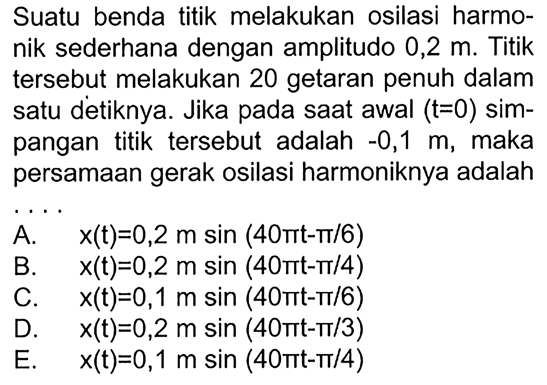 Suatu benda titik melakukan osilasi harmo-nik sederhana dengan amplitudo  0,2 m . Titiktersebut melakukan 20 getaran penuh dalamsatu detiknya. Jika pada saat awal  (t=0)  sim-pangan titik tersebut adalah  -0,1 m , makapersamaan gerak osilasi harmoniknya adalahA.  x(t)=0,2 m sin (40 mt-pi / 6) B.  x(t)=0,2 m sin (40 pi t-pi / 4) C.  x(t)=0,1 m sin (40 pi t-pi / 6) D.  x(t)=0,2 m sin (40 pi t-pi / 3) E.  x(t)=0,1 m sin (40 pi t-pi / 4) 