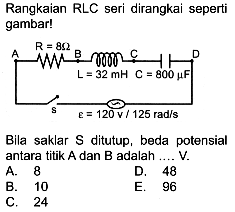 Rangkaian RLC seri dirangkai seperti gambar! R=8 Ohm A B C D L=32 mH C= 800 muF s epsilon = 120 v / 125 rad/s Bila saklar  S  ditutup, beda potensial antara titik  A  dan  B  adalah .... V. 