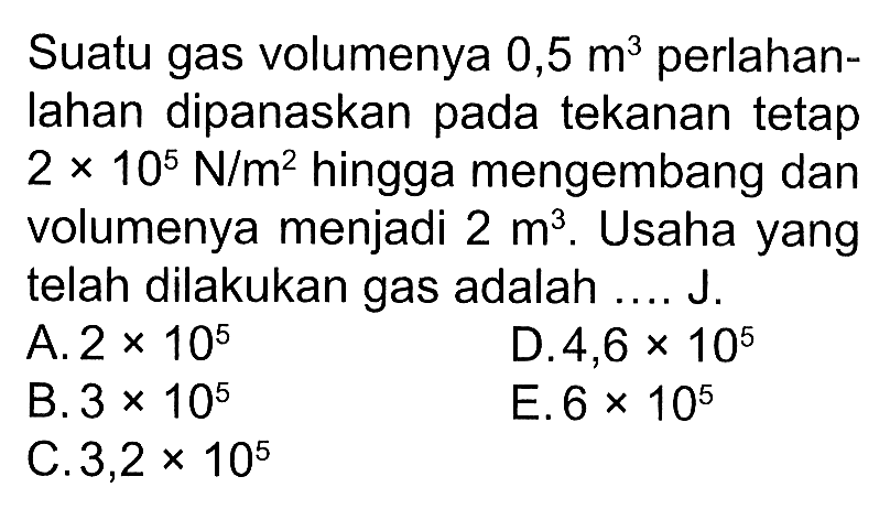 Suatu gas volumenya 0,5 m^3 perlahanlahan dipanaskan pada tekanan tetap 2 x 10^5 N/m^2 hingga mengembang dan volumenya menjadi 2 m^3. Usaha yang telah dilakukan gas adalah .... J.