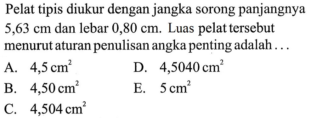 Pelat tipis diukur dengan jangka sorong panjangnya 5,63 cm dan lebar 0,80 cm. Luas pelat tersebut menurut aturan penulisan angka penting adalah . . . A. 4,5 cm^2 D. 4,5040 cm^2 B. 4,50 cm^2 E. 5 cm^2 C. 4,504 cm^2