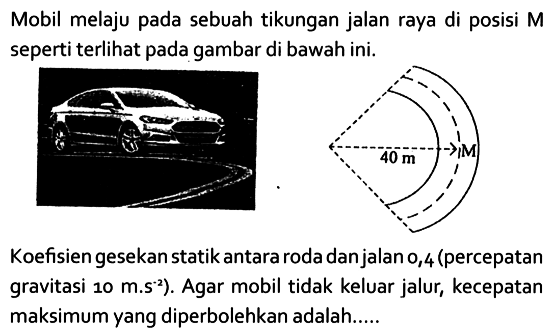 Mobil melaju pada sebuah tikungan jalan raya di posisi M seperti terlihat pada gambar di bawah ini. M 40 m 
Koefisien gesekan statik antara roda dan jalan 0,4 (percepatan gravitasi 10 m.s^(-2)). Agar mobil tidak keluar jalur, kecepatan maksimum yang diperbolehkan adalah.....