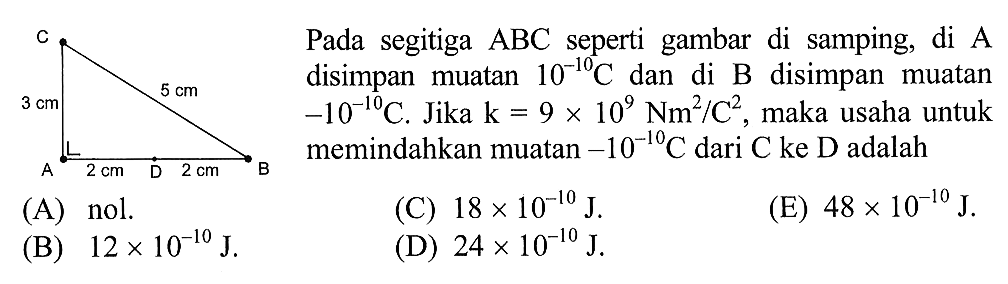 Pada segitiga ABC seperti gambar di samping, di A disimpan muatan 10^(-10)C dan di B disimpan muatan -10^(-10)C. Jika k = 9 x 10^9 Nm^2/C^2, maka usaha untuk memindahkan muatan -10^(-10)C dari C ke D adalah A 3 cm 5 cm A 2 cm D 2 cm B