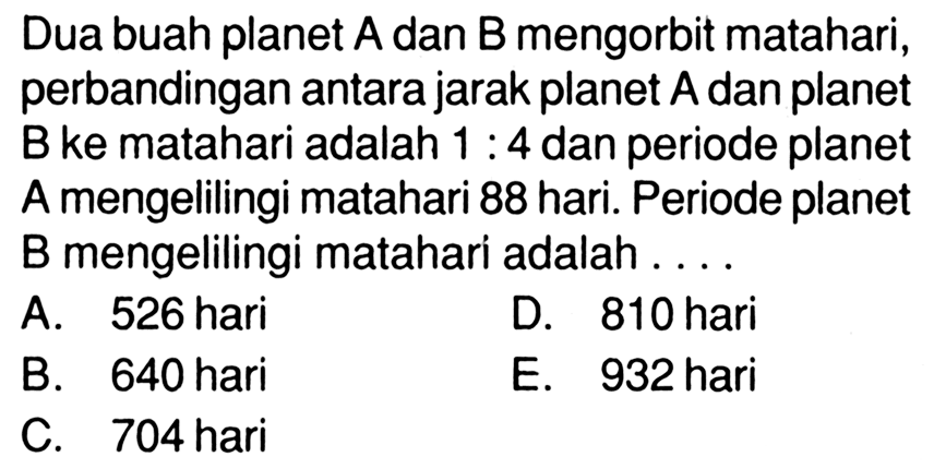 Dua buah planet A dan B mengorbit matahari, perbandingan antara jarak planet A dan planet B ke matahari adalah 1:4 dan periode planet A mengelilingi matahari 88 hari. Periode planet B mengelilingi matahari adalah .... 