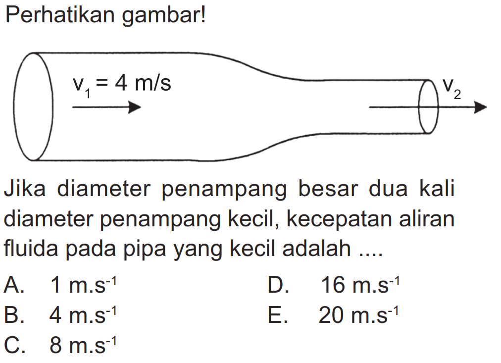 Perhatikan gambar! v1=4 m/s v2 Jika diameter penampang besar dua kali diameter penampang kecil, kecepatan aliran fluida pada pipa yang kecil adalah.... A.  1 m.s^(-1) B.  4 m.s^(-1) C.  8 m.s^(-1) D.  16 m.s^(-1) E.  20 m.s^(-1) 
