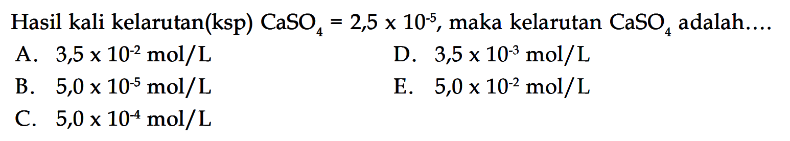 Hasil kali kelarutan(ksp)  (CaSO)_(4)=2,5 x 10^(-5) , maka kelarutan  (CaSO)_(4)  adalah....A.  3,5 x 10^(-2) (~mol) / (L) D.  3,5 x 10^(-3) (~mol) / (L) B.  5,0 x 10^(-5) (~mol) / (L) E.  5,0 x 10^(-2) (~mol) / (L) C.  5,0 x 10^(-4) (~mol) / (L) 