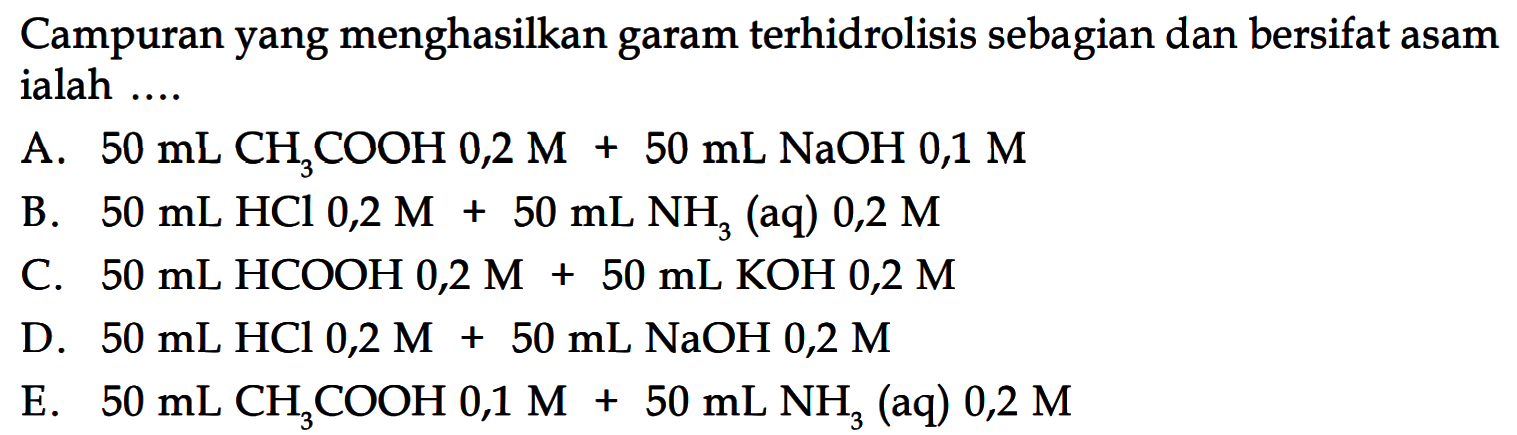 Campuran yang menghasilkan garam terhidrolisis sebagian dan bersifat asam ialah ....A.  50 mL CH3COOH 0,2 M+50 mL NaOH 0,1 M B.  50 mL HCl 0,2 M+50 mL NH3 (aq) 0,2  M C.  50 mL HCOOH 0,2 M+50 mL KOH 0,2 M D.  50 mL HCl 0,2 M+50 mL NaOH 0,2 M E.  50 mL CH3 COOH 0,1 M+50 mL NH3 (aq) 0,2 M 