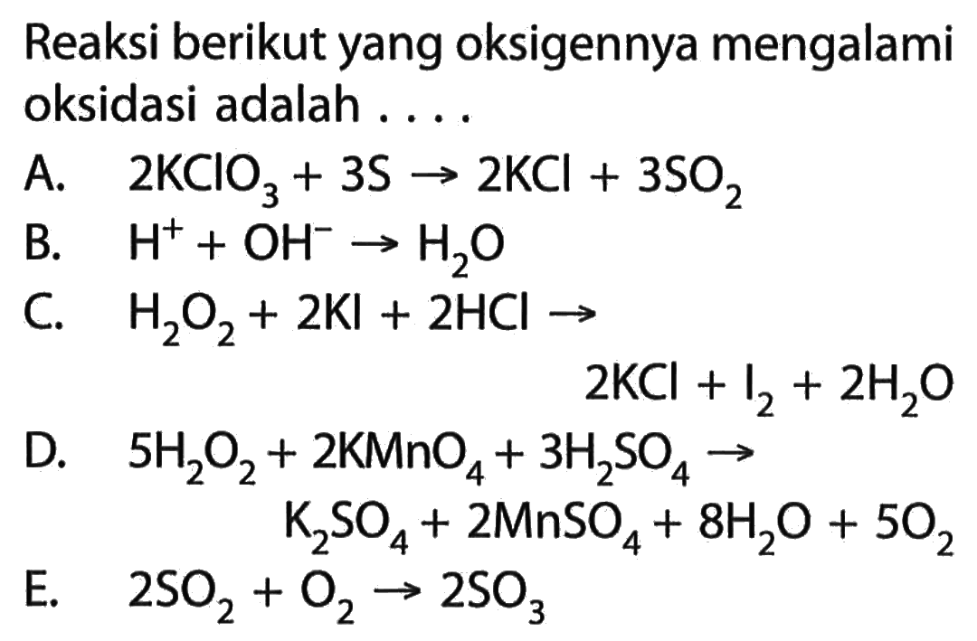 Reaksi berikut yang oksigennya mengalami oksidasi adalah ....A. 2KClO3+3S->2KCl+3SO2 B. H^(+)+OH^(-)->H2O C. H2O2+2Kl+2HCl->2KCl+I2+2H2O D. 5H2O2+2KMnO4+3H2SO4->K2SO4+2MnSO4+8H2O+5O2 E. 2SO2+O2->2SO3 