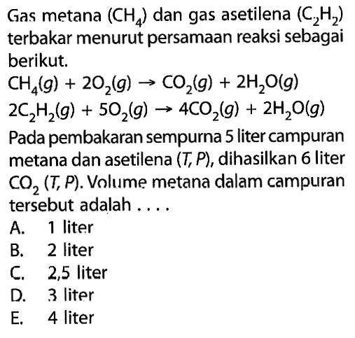 Gas metana  (CH4)  dan gas asetilena (C2H2) terbakar menurut persamaan reaksi sebagai berikut.CH4(g)+2O2(g)->CO2(g)+2H2O(g) 2C2H2(g)+5O2(g)->4CO2(g)+2H2O(g) Pada pembakaran sempurna 5 liter campuran metana dan asetilena  (T, P) , dihasilkan 6 liter  CO2(T, P) . Volume metana dalam campuran tersebut adalah ....