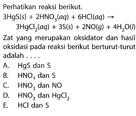 Perhatikan reaksi berikut.3HgS(s)+2HNO3(aq)+6 HCl(aq) -> 3HgCl2(aq)+3S(s)+2NO(g)+4H2O(l)Zat yang merupakan oksidator dan hasil oksidasi pada reaksi berikut berturut-turut adalah ....A. HgS dan SB. HNO3 dan SC. HNO3 dan NO D. HNO3 dan HgCl2 E. HCl dan S 