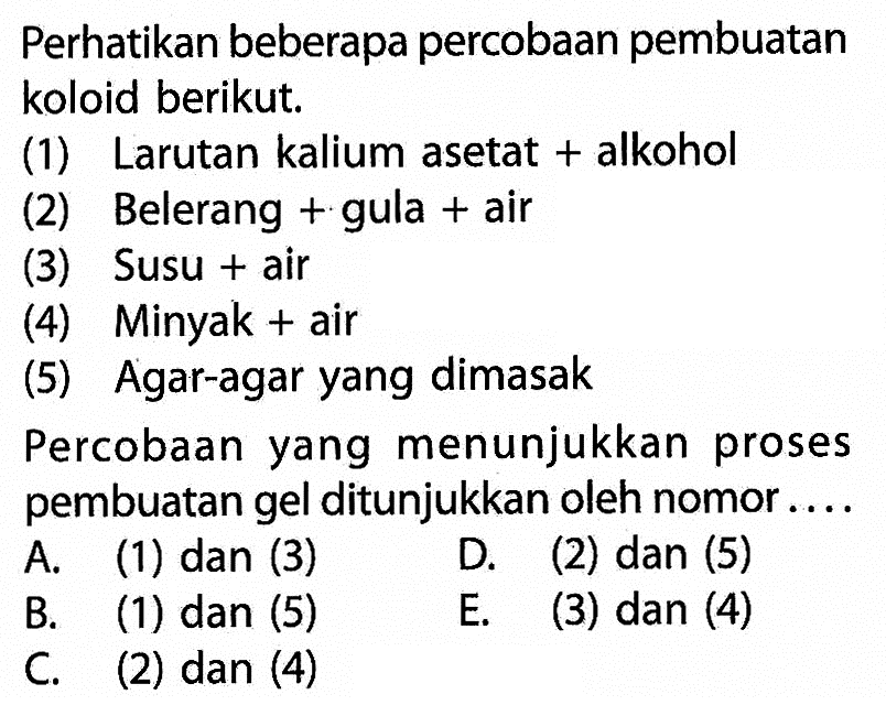 Perhatikan beberapa percobaan pembuatan koloid berikut.(1) Larutan kalium asetat + alkohol(2) Belerang + gula + air(3) Susu + air(4) Minyak + air(5) Agar-agar yang dimasakPercobaan yang menunjukkan proses pembuatan gel ditunjukkan oleh nomor....A. (1) dan (3)D. (2) dan (5)B. (1) dan (5)E. (3) dan (4)C. (2) dan (4)