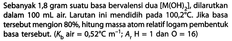 Sebanyak 1,8 gram suatu basa bervalensi dua [M(OH)2], dilarutkan dalam 100 mL air. Larutan ini mendidih pada 100,2 C. Jika basa tersebut mengion 80%, hitung massa atom relatif logam pembentuk basa tersebut. (Kb air = 0,52 C m^-1; Ar H = 1 dan O = 16) 