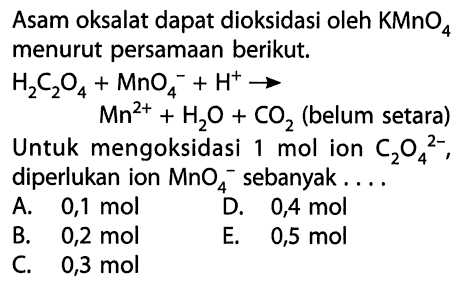 Asam oksalat dapat dioksidasi oleh  KMnO4  menurut persamaan berikut.H2C2O4 + MnO4^- + H^+  -> Mn^(2+) + H2O + CO2  (belum setara) Untuk mengoksidasi 1 mol ion C2O4(^2-), diperlukan ion MnO4^- sebanyak....