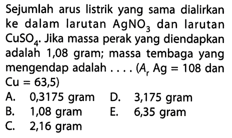Sejumlah arus listrik yang sama dialirkan ke dalam larutan AgNO3 dan larutan CuSO4. Jika massa perak yang diendapkan adalah 1,08 gram; massa tembaga yang mengendap adalah.... (Ar Ag=108 dan Cu=63,5) 