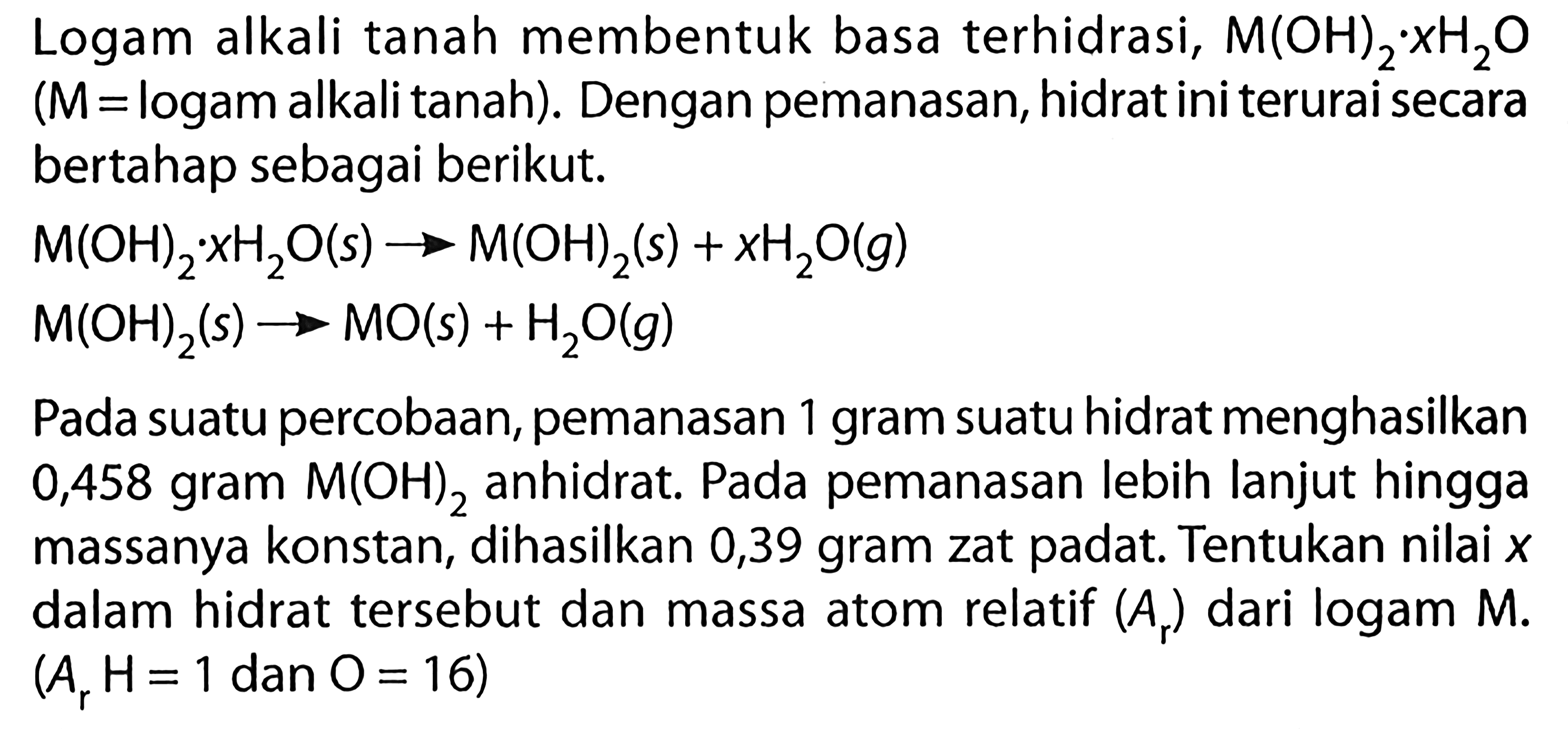 Logam alkali tanah membentuk basa terhidrasi,  M(OH)2.xH2O (M =logam alkali tanah). Dengan pemanasan, hidrat ini terurai secara bertahap sebagai berikut.

M(OH)2.xH2O (s) -> M(OH)2 (s) + xH2O (g) 
M(OH)2 (s) -> MO (s) + H2O (g)

Pada suatu percobaan, pemanasan 1 gram suatu hidrat menghasilkan 0,458 gram M(OH)2 anhidrat. Pada pemanasan lebih lanjut hingga massanya konstan, dihasilkan 0,39 gram zat padat. Tentukan nilai  x  dalam hidrat tersebut dan massa atom relatif (Ar) dari logam M.
(Ar H=1 dan O=16)

