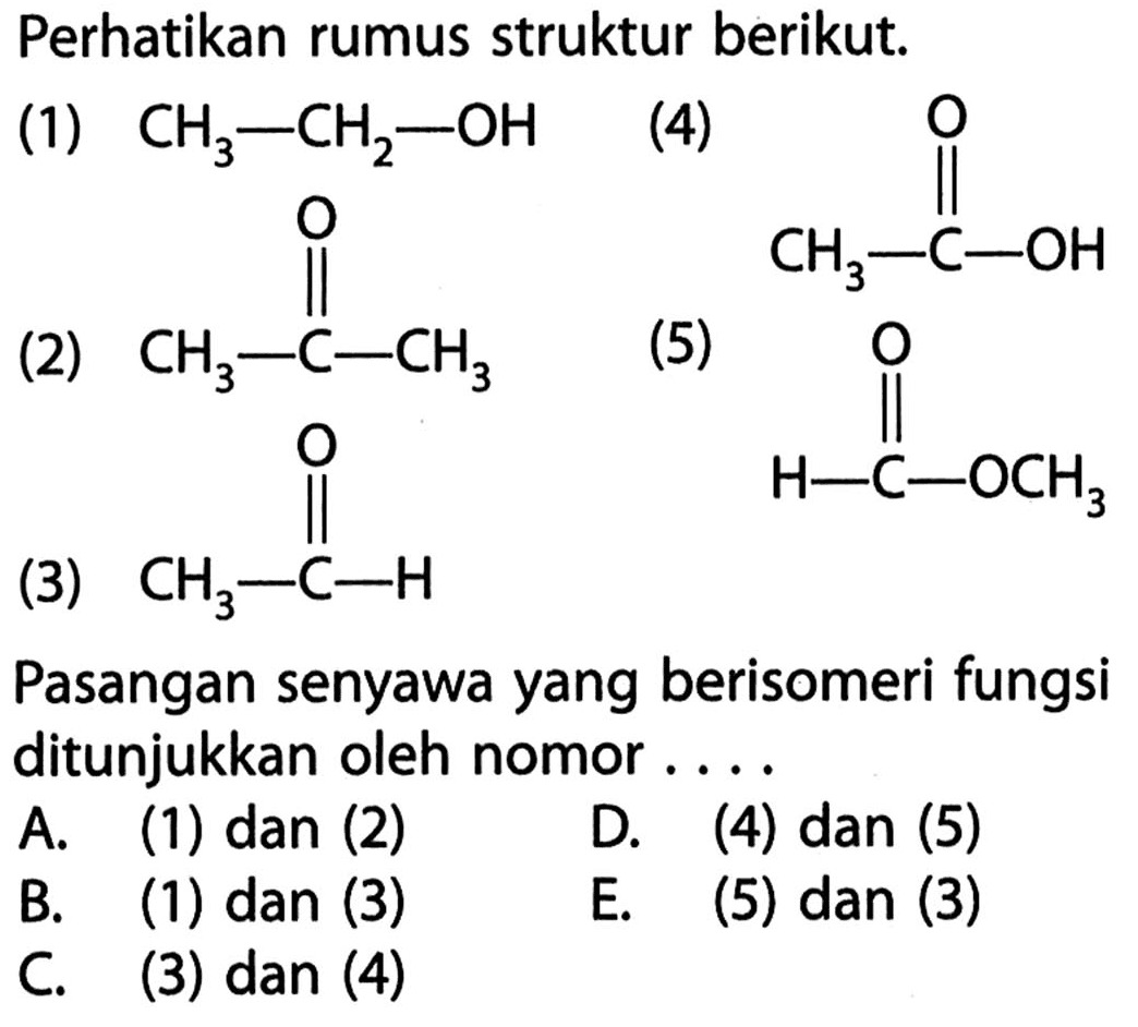 Perhatikan rumus struktur berikut: 
(1) CH3-CH2-OH (2) CH3-C-CH3 O (3) CH3-C-H O (4) CH3-C-OH O (5) H-C-OCH3 O Pasangan senyawa yang berisomeri fungsi ditunjukkan oleh nomor A. (1) dan (2) D. (4) dan (5) B. (1) dan (3) E. (5) dan (3) C. (3) dan (4)