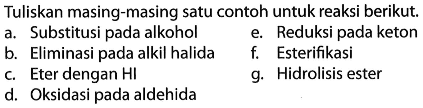 Tuliskan masing-masing satu contoh untuk reaksi berikut. a. Substitusi pada alkohol e. Reduksi pada keton b. Eliminasi pada alkil halida f. Esterifikasi c. Eter dengan HI g. Hidrolisis ester d. Oksidasi pada aldehida