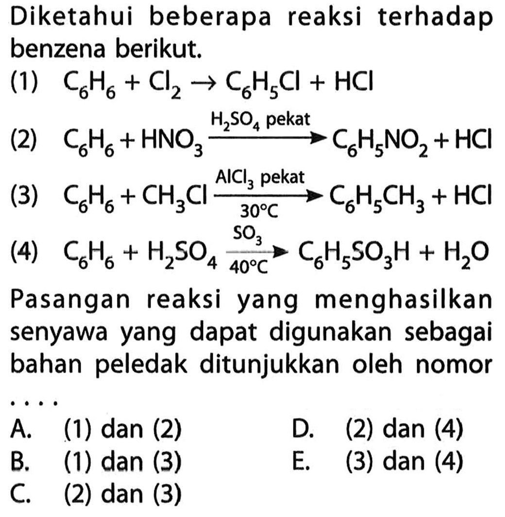 Diketahui beberapa reaksi terhadap benzena berikut. 
(1) C6H6 + Cl2 -> C6H5Cl + HCl 
(2) C6H6 + HNO3 -> H2SO4 pekat C6H5NO2 + HCl 
(3) C6H6 + CH3Cl -> AlCl3 pekat 30 C C6H5CH3 + HCl 
(4) C6H6 + H2SO4 -> SO3 40 C C6H5SO3H + H2O 
Pasangan reaksi yang menghasilkan senyawa yang dapat digunakan sebagai bahan peledak ditunjukkan oleh nomor 
A. (1) dan (2) D. (2) dan (4) B. (1) dan (3) E. (3) dan (4) C. (2) dan (3)
