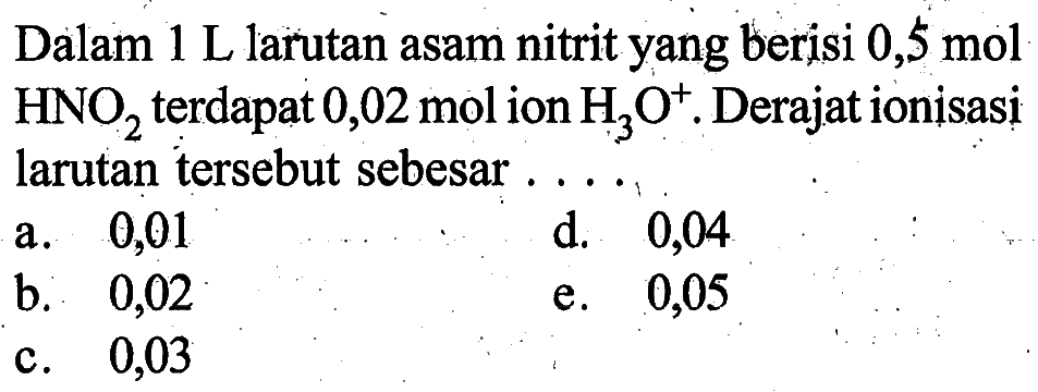 Dalam  1 L  larutan asam nitrit yang berisi  0,5 mol   HNO2  terdapat  0,02 mol  ion  H3O^+ . Derajat ionisasi larutan tersebut sebesar