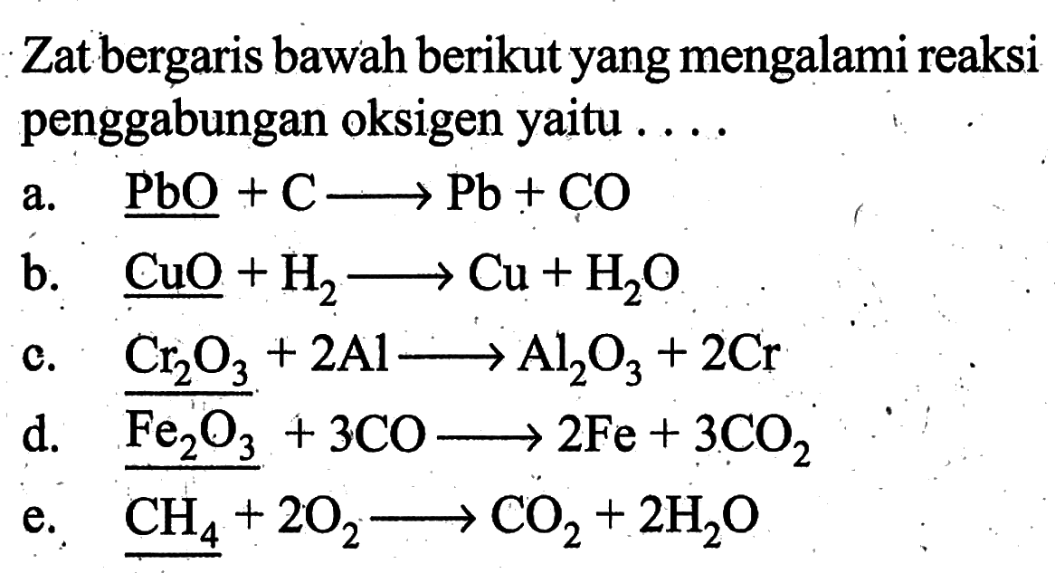 Zat bergaris bawah berikut yang mengalami reaksi penggabungan oksigen yaitu ....a. PbO+C=>Pb+CO b. CuO+H2=>Cu+H2O c. Cr2O3+2Al=>Al2O3+2Cr d. Fe2O3+3CO=>2Fe+3CO2 e. CH4+2O2=>CO2+2H2O 