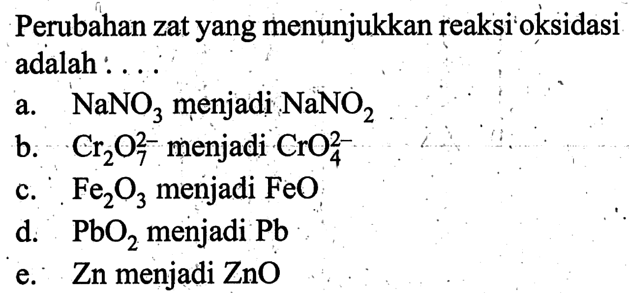 Perubahan zat yang menunjukkan reaksi okisidasi adalah : ...a.  NaNO3  menjadi  NaNO2 b.  Cr2O7^(2-)  menjadi  CrO4^(2-) c.  Fe2O3  menjadi  FeO d.  PbO2  menjadi  Pb e.   Zn  menjadi  ZnO 