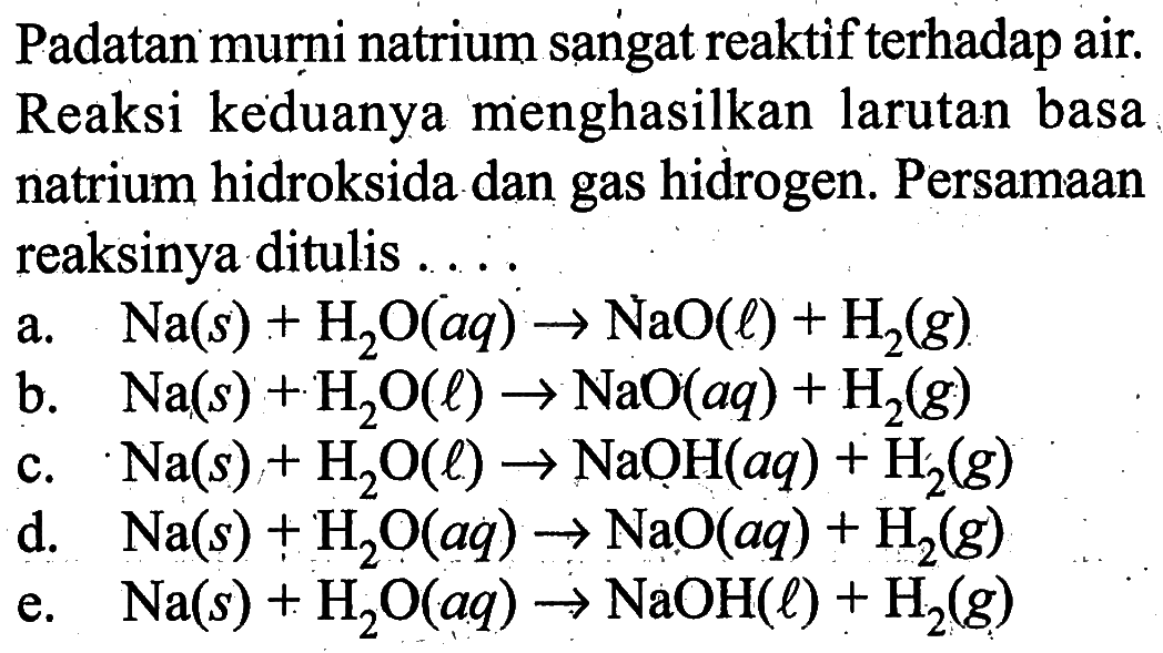 Padatan murni natrium sangat reaktif terhadap air. Reaksi keduanya menghasilkan larutan basa natrium hidroksida dan gas hidrogen. Persamaan reaksinya ditulis ....a. Na(s)+H2O(aq)->NaO(l)+H2(g)b. Na(s)+H2O(l)->NaO(aq)+H2(g)c. Na(s)+H2O(l)->NaOH(aq)+H2(g)d. Na(s)+H2O(aq)->NaO(aq)+H2(g)e. Na(s)+H2O(aq)->NaOH(l)+H2(g)