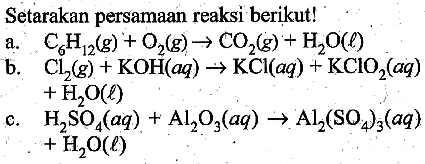 Setarakan persamaan reaksi berikut! 
a. C6H12(g) + O2(g) -> CO2(g) + H2O(l) 
b. Cl2(g) + KOH(aq) -> KCl(aq) + KClO2(aq) + H2O(l) 
c. H2SO4(aq) + Al2O3(aq) -> Al2(SO4)3(aq) + H2O(l)