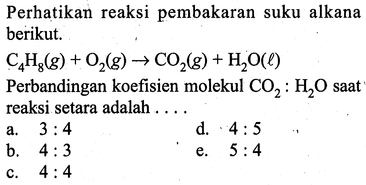 Perhatikan reaksi pembakaran suku alkana berikut.C4H8(g)+O2(g) -> CO2(g)+H2O(l)Perbandingan koefisien molekul CO2:H2O saat reaksi setara adalah...