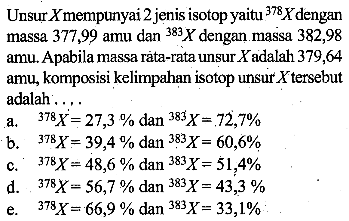 Unsur_Xmempunyai 2 jenis isotop yaitu 378X dengan massa 377,99 amu dan 383X dengan massa 382,98 amu. Apabila massa rata-rata unsur X adalah 379,64 amu, komposisi kelimpahan isotop unsur X tersebut adalah . . . . a. 378X = 27,3 % dan 383X =.72,7% b. 378X = 39,4 % dan 383X = 60,6% C. 378X = 48,6 % dan 383X = 51,4% d. 378X= 56,7 % dan 383X = 43,3 % e. 378X = 66,9 % dan 383X = 33,1%