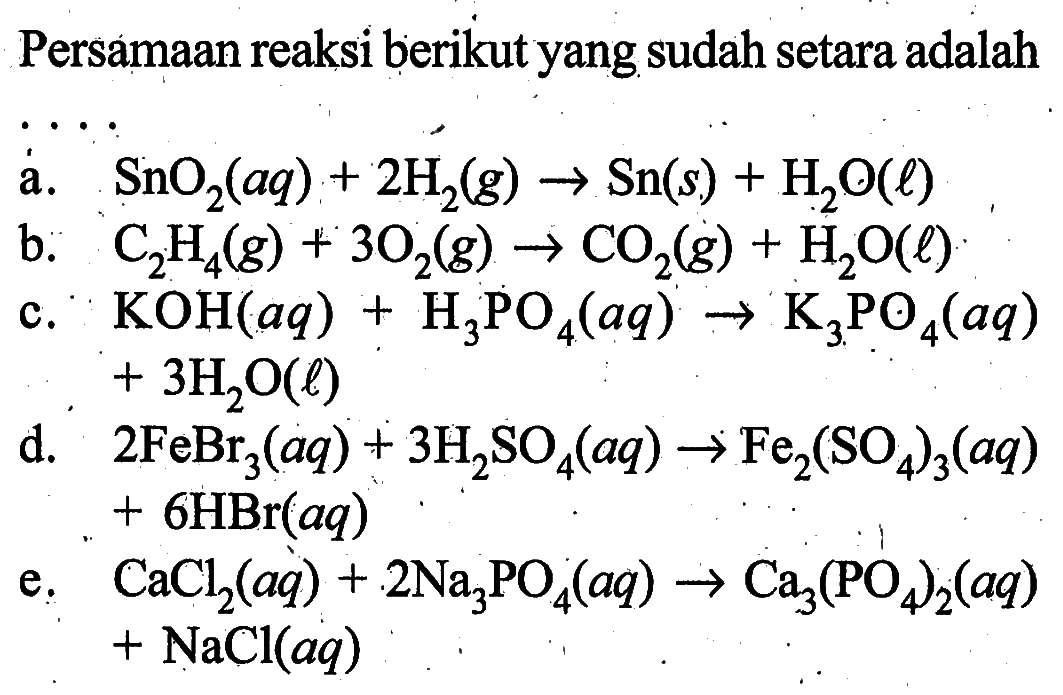 Persamaan reaksi berikut yang sudah setara adalaha. SnO2(aq)+2H2(g) -> Sn(s)+H2O(l) b. C2H4(g)+3O2(g) -> CO2(g)+H2O(l) c. KOH(aq)+H3PO4(aq) -> K3PO4(aq) +3H2O(l) d.  2FeBr3(aq)+3H2SO4(aq) -> Fe2(SO4)3(aq)+6HBr(aq) e. CaCl2(aq)+2Na3PO4(aq) -> Ca3(PO4)2(aq)+NaCl(aq) 