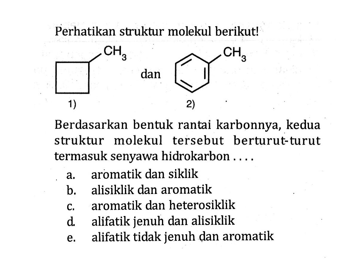 Perhatikan struktur molekul berikut!CH3 1) dan CH3 2) Berdasarkan bentuk rantai karbonnya, kedua struktur molekul tersebut berturut-turut termasuk senyawa hidrokarbon ....a. aromatik dan siklikb. alisiklik dan aromatikc. aromatik dan heterosiklikd. alifatik jenuh dan alisiklike. alifatik tidak jenuh dan aromatik