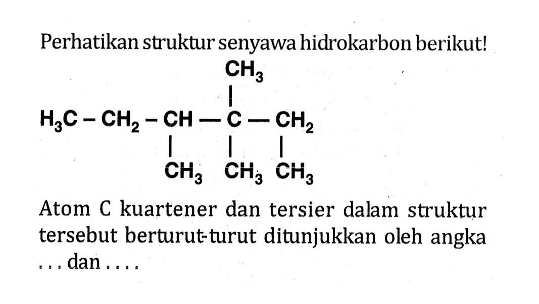 Perhatikan struktur senyawa hidrokarbon berikut! H3C-CH2-CH-C-CH2-CH3 CH3 CH3 CH3 Atom C kuartener dan tersier dalam struktur tersebut berturut-turut ditunjukkan oleh angka ... dan ....