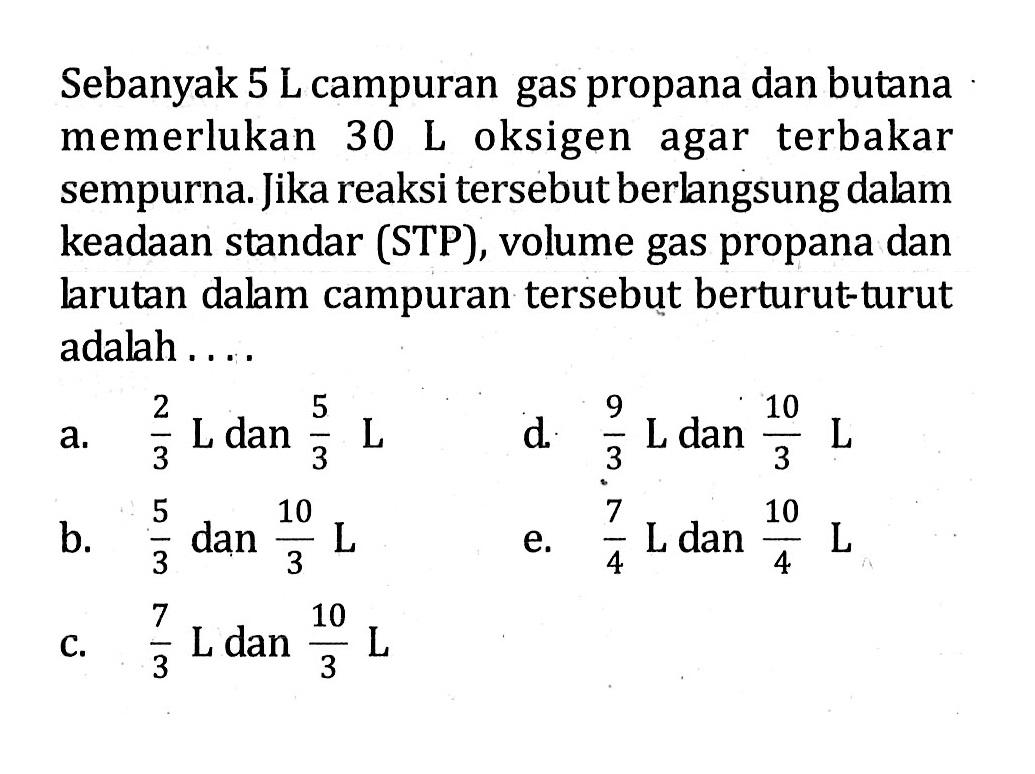 Sebanyak 5 L campuran gas propana dan butana memerlukan 30 L oksigen agar terbakar sempurna. Jika reaksi tersebut berlangsung dalam keadaan standar (STP), volume gas propana dan larutan dalam campuran tersebut berturut-turut adalah ....