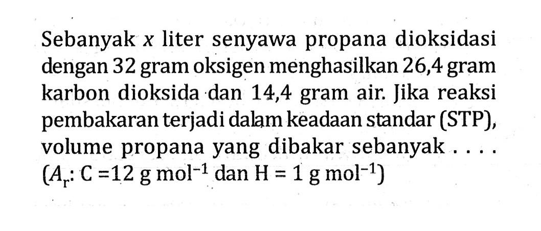 Sebanyak x liter senyawa propana dioksidasi dengan 32 gram oksigen menghasilkan 26,4 gram karbon dioksida dan 14,4 gram air. Jika reaksi pembakaran terjadi dalam keadaan standar (STP), volume propana yang dibakar sebanyak (A: C=12 g mol^-1 dan H = 1 g mol^-1)