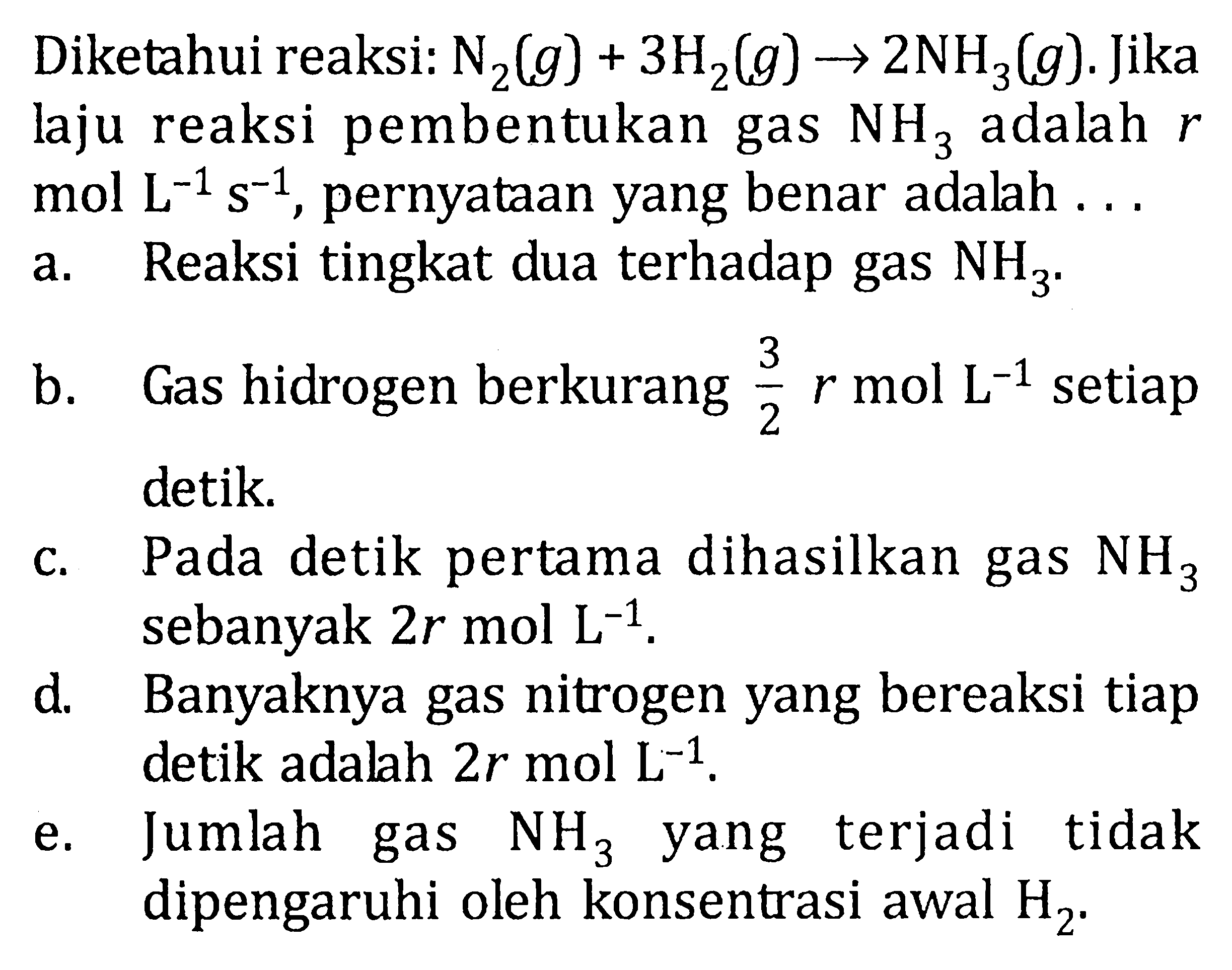 Diketahui reaksi: N2(g)+3 H2(g) -> 2 NH3(g). Jika laju reaksi pembentukan gas NH3 adalah r mol L^(-1) s^(-1), pernyataan yang benar adalah ...  a. Reaksi tingkat dua terhadap gas NH3. b. Gas hidrogen berkurang 3/2 r mol L^(-1) setiap detik. c. Pada detik pertama dihasilkan gas NH3 sebanyak 2 r mol L^(-1). d. Banyaknya gas nitrogen yang bereaksi tiap detik adalah 2 r mol L^(-1). e. Jumlah gas NH3 yang terjadi tidak dipengaruhi oleh konsentrasi awal H2.
