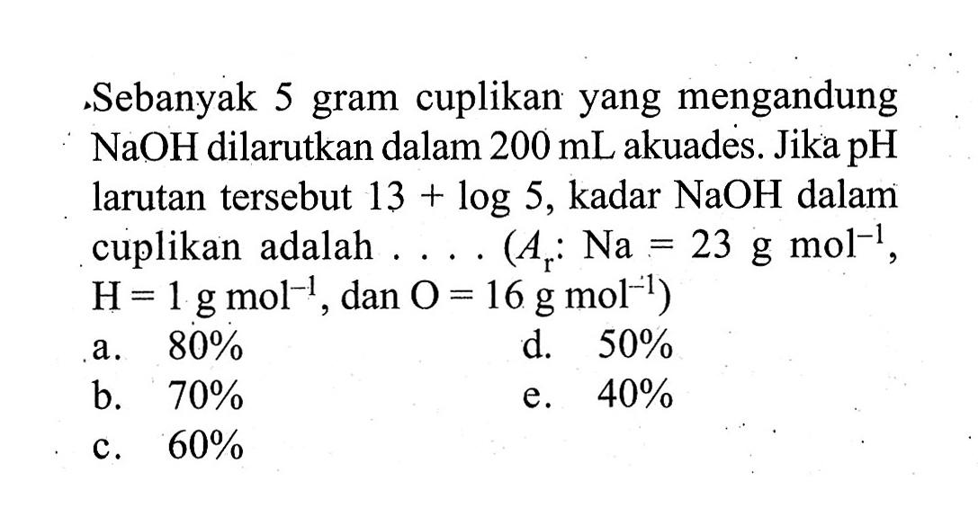 Sebanyak 5 gram cuplikan yang mengandung  NaOH  dilarutkan dalam  200 mL  akuades. Jika  pH  larutan tersebut  13+log 5 , kadar  NaOH  dalam cuplikan adalah .... (  Ar: Na=23 g mol^(-1) ,  H=1 g mol^(-1) , dan  .O=16 g mol^(-1)) 