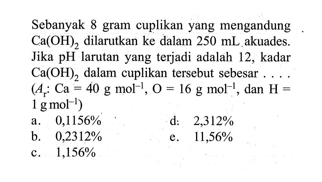 Sebanyak 8 gram cuplikan yang mengandung  Ca(OH)2  dilarutkan ke dalam  250 mL  akuades. Jika  pH  larutan yang terjadi adalah 12, kadar  Ca(OH)2  dalam cuplikan tersebut sebesar ....  (Ar: Ca=40 g mol^(-1), O = 16 g mol^(-1), dan H= 1 g mol^(-1))