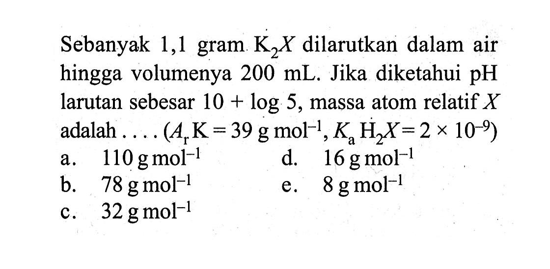 Sebanyak 1,1 gram K2X dilarutkan dalam air hingga volumenya 200 mL. Jika diketahui pH larutan sebesar 10+log 5, massa atom relatif X adalah .... (Ar K=39 g mol^(-1), Ka H2X=2 x 10^(-9))