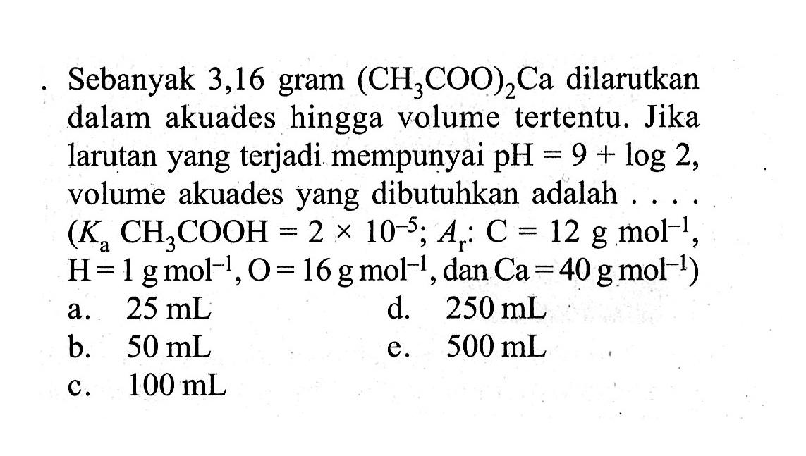 Sebanyak 3,16 gram  (CH3COO)2 Ca  dilarutkan dalam akuades hingga volume tertentu. Jika larutan yang terjadi mempunyai  pH= 9 + log 2 , volume akuades yang dibutuhkan adalah  ... .   (Ka CH3COOH=2 x 10^-5 ; Ar: C=12 g mol^-1,  H=1 g mol^-1, O=16 g mol^-1, dan  Ca=40 g mol^-1) 