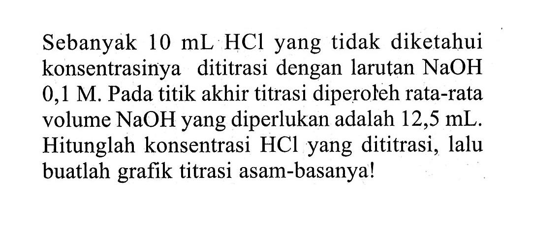 Sebanyak  10 mL HCl  yang tidak diketahui konsentrasinya dititrasi dengan larutan  NaOH   0,1 M . Pada titik akhir titrasi diperoleh rata-rata volume  NaOH  yang diperlukan adalah  12,5 mL . Hitunglah konsentrasi HCl yang dititrasi, lalu buatlah grafik titrasi asam-basanya!