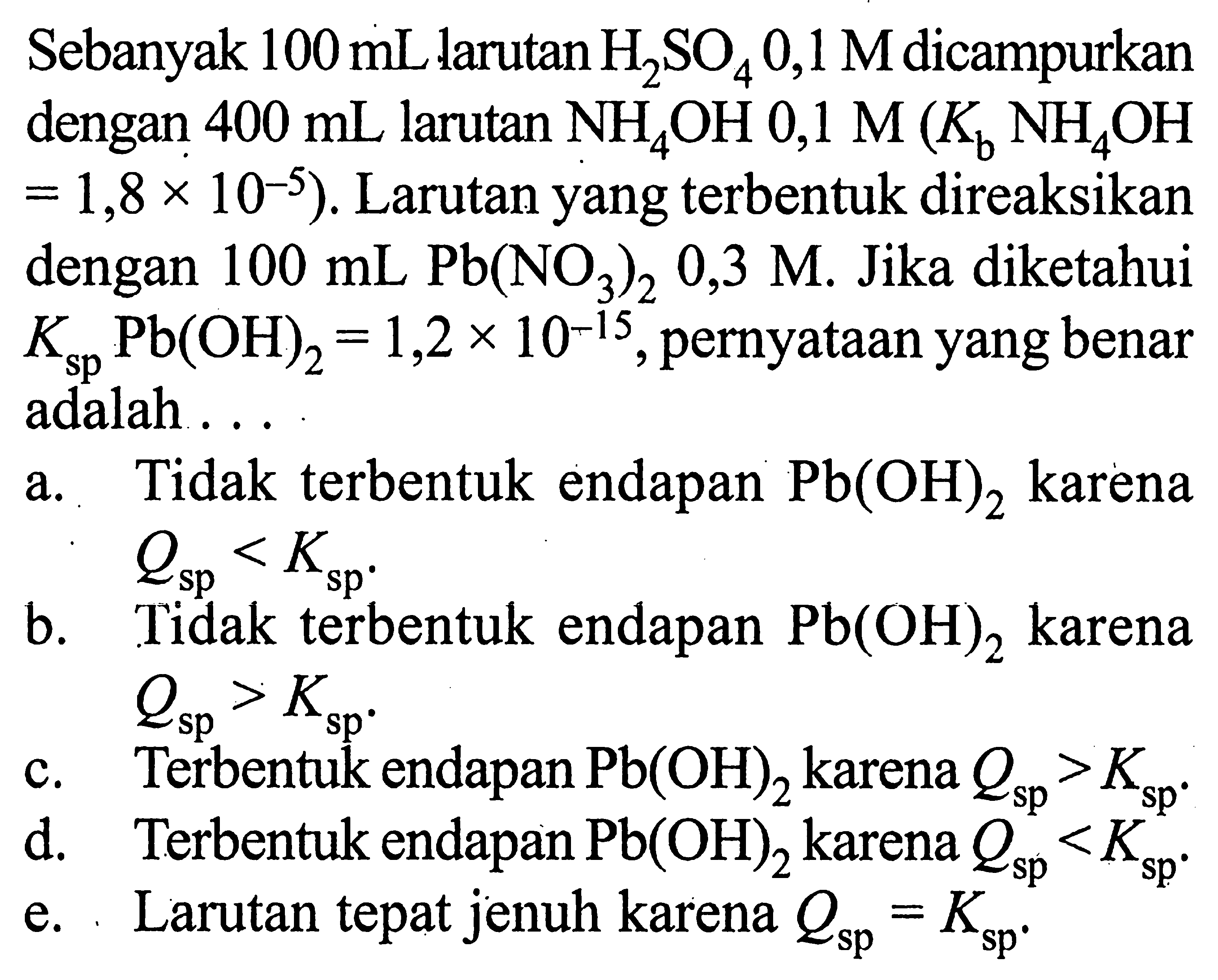 Sebanyak 100 mL larutan H2SO4 0,1 M dicampurkan dengan 400 mL larutan NH4OH 0,1 M (Kb NH4OH=1,8 x 10^(-5)). Larutan yang terbentuk direaksikan dengan 100 mL Pb(NO3)2 0,3 M. Jika diketahui Ksp Pb(OH)2=1,2 x 10^(-15), pernyataan yang benar adalah ...a. Tidak terbentuk endapan Pb(OH)2 karena Qsp<Ksp.b. Tidak terbentuk endapan Pb(OH)2 karena Qsp>Ksp.c. Terbentuk endapan Pb(OH)2 karena Qsp>Ksp.d. Terbentuk endapan Pb(OH)2 karena Qsp<Ksp.e. Larutan tepat jenuh karena Qsp=Ksp.
