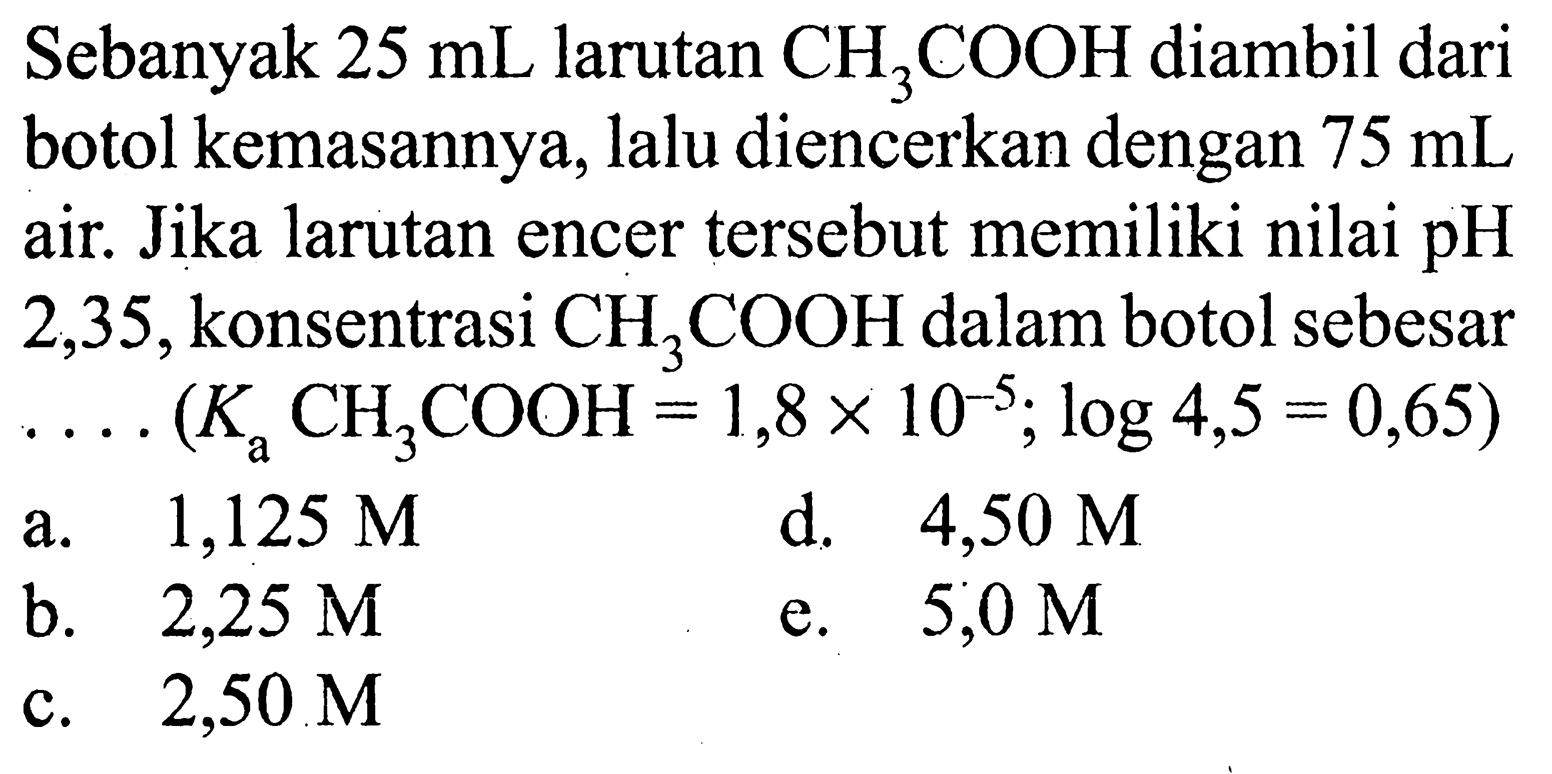 Sebanyak 25 mL larutan CH3COOH  diambil dari botol kemasannya, lalu diencerkan dengan 75 mL air. Jika larutan encer tersebut memiliki nilai pH 2,35, konsentrasi  CH3COOH dalam botol sebesar  ...(Ka CH3COOH=1,8 x 10^(-5); log 4,5=0,65) 