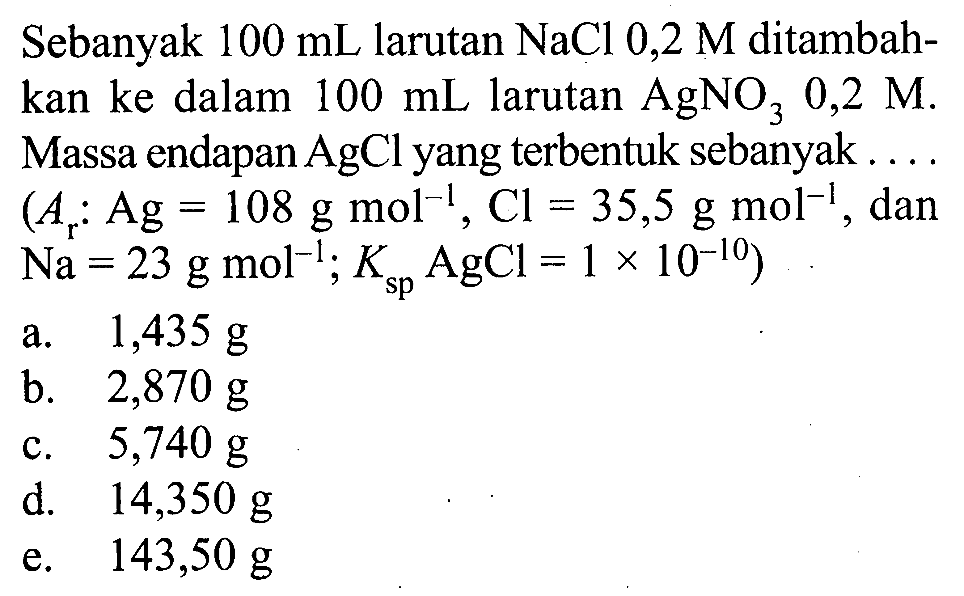 Sebanyak  100 mL  larutan  NaCl 0,2 M  ditambahkan ke dalam  100 mL  larutan  AgNO3 0,2 M. Massa endapan  AgCl  yang terbentuk sebanyak...  (Ar: Ag=108 g mol^(-1), Cl=35,5 g mol^(-1). , dan  .Na=23 g mol^(-1) ; Ksp AgCl=1 x 10^(-10)) 