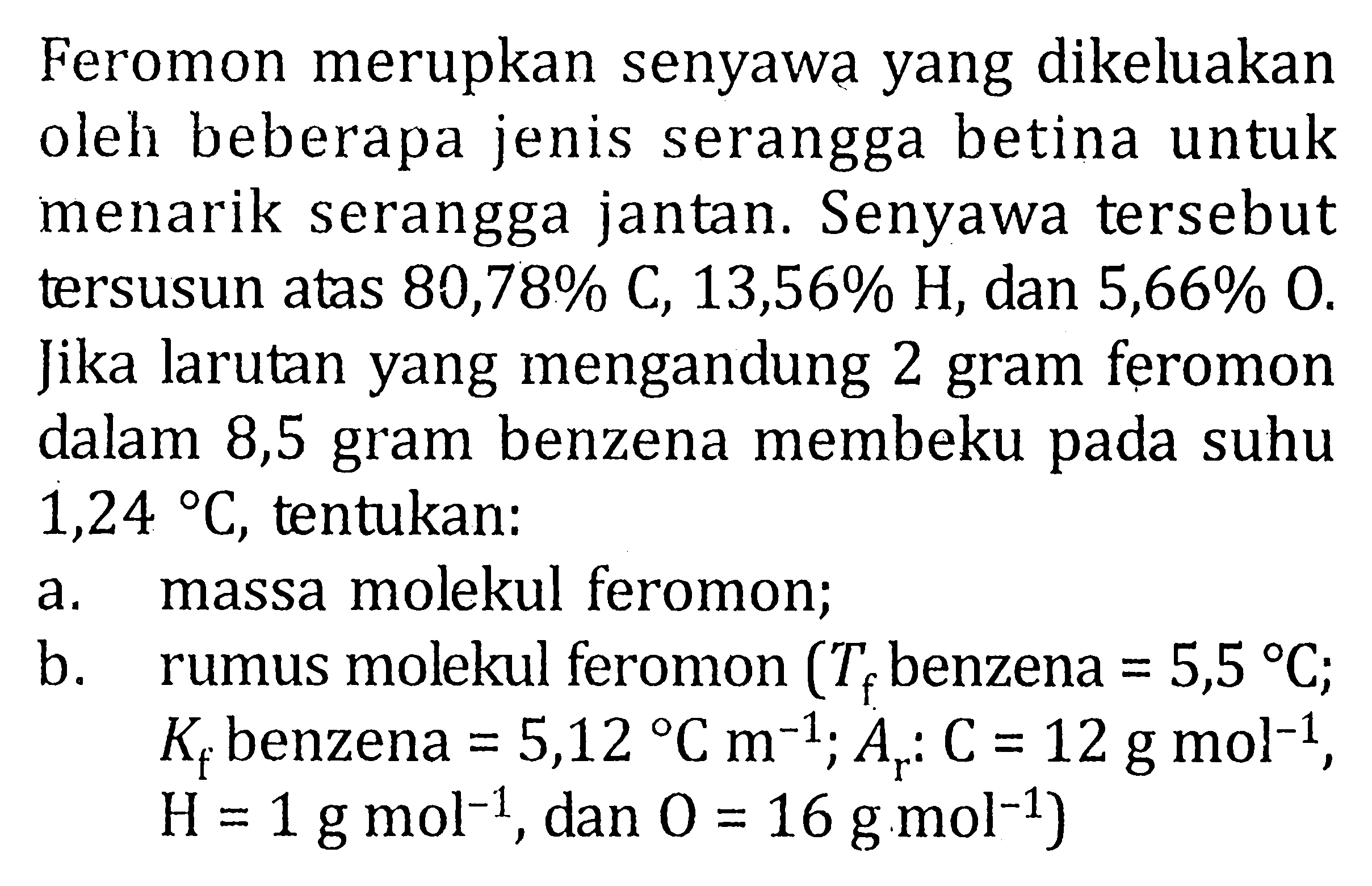 Feromon merupkan senyawa yang dikeluakan oleh beberapa jenis serangga betina untuk menarik serangga jantan. Senyawa tersebut tersusun atas 80,78% C, 13,56% H, dan 5,66% O. Jika larutan yang mengandung 2 gram feromon dalam 8,5 gram benzena membeku pada suhu 1,24 C, tentukan: a. massa molekul feromon; b. rumus molekul feromon (Tf benzena = 5,5 C; Kf benzena = 5,12 C m^(-1); Ar : C = 12 g mol^(-1), H = 1 g mol^(-1), dan O = 16 g mol^(-1))