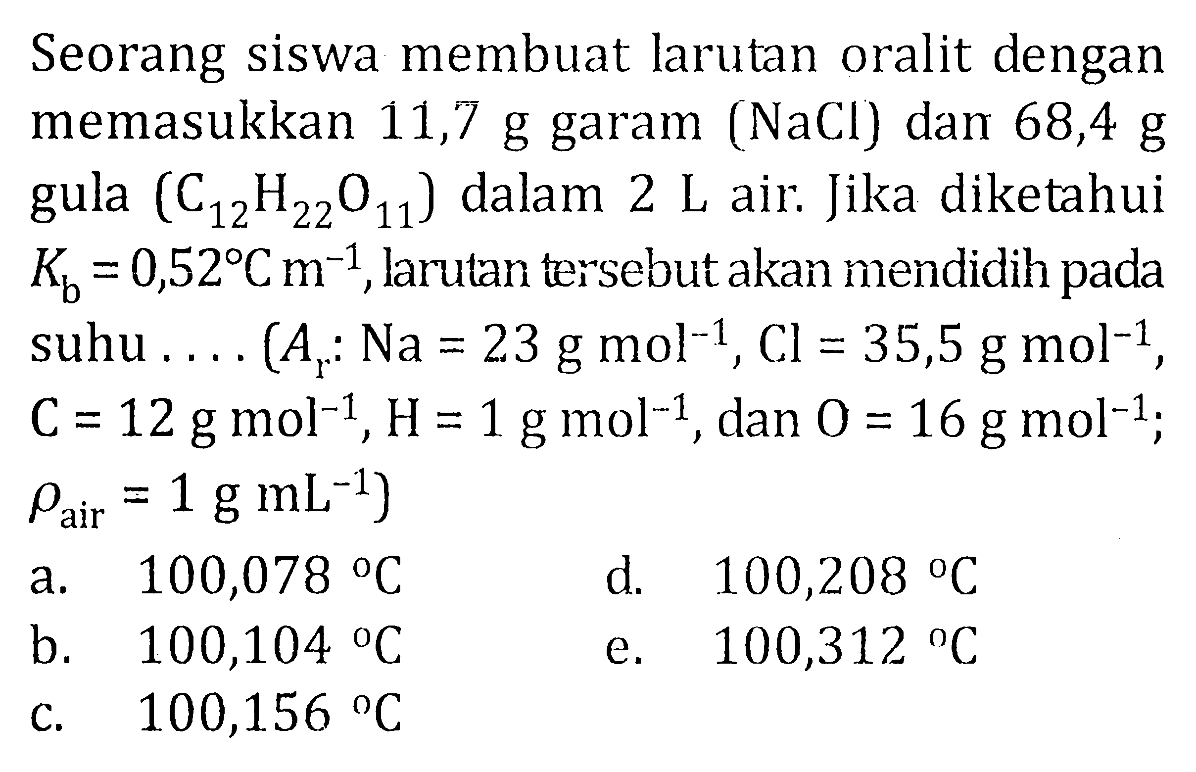 Seorang siswa membuat larutan oralit dengan memasukkan 11,7 g garam (NaCl) dan 68,4 g gula (C12H22O11) dalam 2 L air. Jika diketahui Kb = 0,52 C m^(-1), larulan tersebut akan mendidih pada suhu .... (Ar : Na = 23 g mol^(-1), Cl = 35,5 g mol^(-1), C= 12 g mol^(-1), H = 1 g mol^(-1), dan O = 16 g mol^(-1); rho air = 1 g mL^(-1))