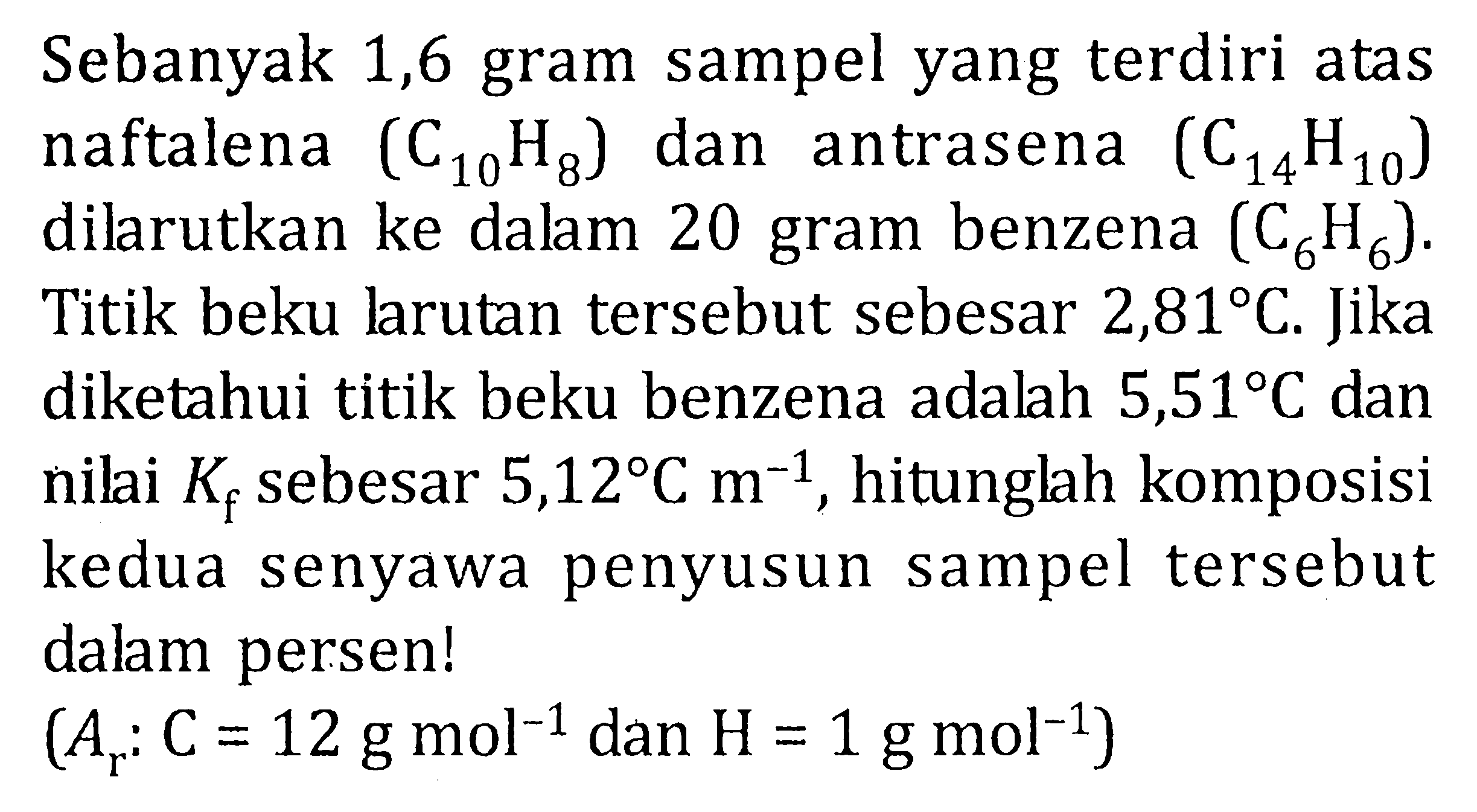 Sebanyak 1,6 gram sampel yang terdiri atas naftalena  (C10 H8) dan antrasena  (C14 H10) dilarutkan ke dalam 20 gram benzena  (C6 H6) . Titik beku larutan tersebut sebesar  2,81 C . Jika diketahui titik beku benzena adalah  5,51 C  dan nilai  Kf  sebesar  5,12 C m^(-1) , hitunglah komposisi kedua senyawa penyusun sampel tersebut dalam persen!

(Ar: C=12 g mol^(-1)  { dan ) H=1 g mol^(-1))

