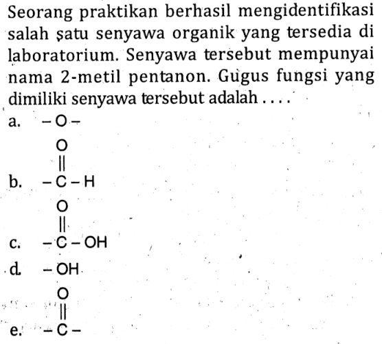Seorang praktikan berhasil mengidentifikasi salah satu senyawa organik yang tersedia di laboratorium. Senyawa tersebut mempunyai nama 2 -metil pentanon. Gùgus fungsi yang dimiliki senyawa tersebut adalah  ... 
a.  -O- 
b. C-H O 
c. O C-OH
d.  -OH 
e. C O